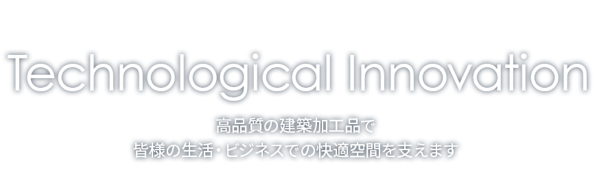 Technological Innovation 高品質の建築加工品で皆様の生活・ビジネスでの快適空間を支えます